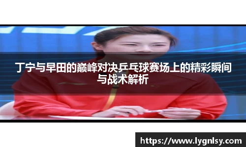 丁宁与早田的巅峰对决乒乓球赛场上的精彩瞬间与战术解析