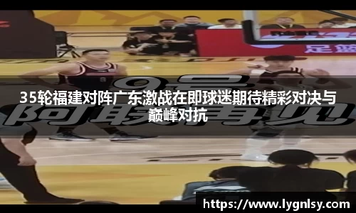 35轮福建对阵广东激战在即球迷期待精彩对决与巅峰对抗