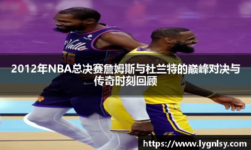 2012年NBA总决赛詹姆斯与杜兰特的巅峰对决与传奇时刻回顾